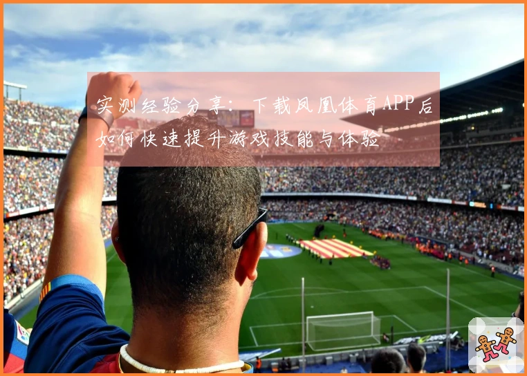 实测经验分享:下载凤凰体育APP后如何快速提升游戏技能与体验