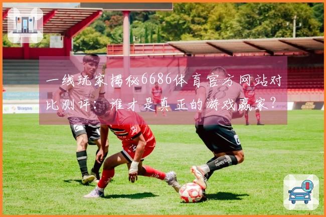 一线玩家揭秘6686体育官方网站对比测评：谁才是真正的游戏赢家？